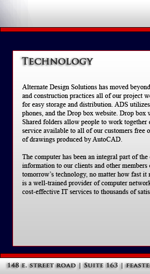 Alternate Design Solutions has moved beyond the limits of drafting and paper driven project management and into 21st century, digitally enabled design
and construction practices all of our project work is produced with computer based technology. All documentation is produced and stored in digital format
for easy storage and distribution. ADS utilizes Drop Box Cloud Based Storage. Any file you save to Drop box also instantly saves to your computers, 
phones, and the Drop box website. Drop box works with Windows, Mac, Linux, iPad, iPhone, Android Phones and Tablets and all BlackBerry devices.
Shared folders allow people to work together on the same projects and documents. Bring your Drawings with you when you're on the go we make this
service available to all of our customers free of charge. Our firm uses Microsoft technology for the majority of its document production with the exception
of drawings produced by AutoCAD.

 

 

The computer has been an integral part of the entire practice with the use of e-mail as an excellent tool for communications, as well as for distribution of
information to our clients and other members of our project teams. With the help of Hybros Technology Consultants We will keep on top of today's and 
tomorrow's technology, no matter how fast it moves, to ensure our Customers always have the best tools available to them. Hybros Technology Consultants
is a well-trained provider of computer network services and technology solutions for businesses of all sizes. They have delivered reliable, proven and
cost-effective IT services to thousands of satisfied customers.