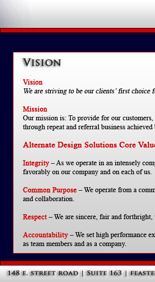 Vision:
We are striving to be our clients' first choice for structural engineering services.

Mission:
Our mission is: To provide for our customers, a high level of quality service at fair and market competitive prices. To ensure the longevity of our company
through repeat and referral business achieved by customer satisfaction in all areas including timeliness, attention to detail and service-minded attitudes.

Alternate Engineering Design Core Values

Integrity � As we operate in an intensely competitive environment, we compete fairly, conducting our business in a professional manner that reflects 
favorably on our company and on each of us.

Common Purpose � We operate from a common purpose and the broad view, doing what is best for the company as a whole, working with mutual trust 
and collaboration.

Respect � We are sincere, fair and forthright, treating others with dignity and respecting their individual differences, feelings and contributions.

Accountability � We set high performance expectations and hold ourselves accountable for the quality of our work and the results we achieve as individuals,as team members and as a company.

 